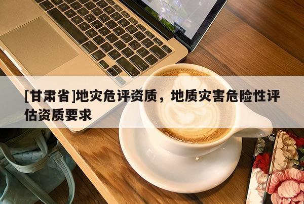 [甘肅省]地災(zāi)危評(píng)資質(zhì)，地質(zhì)災(zāi)害危險(xiǎn)性評(píng)估資質(zhì)要求