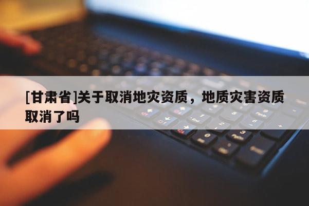 [甘肅省]關(guān)于取消地災(zāi)資質(zhì)，地質(zhì)災(zāi)害資質(zhì)取消了嗎