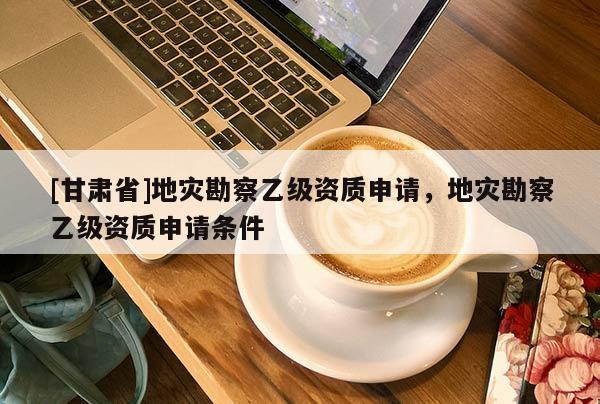 [甘肅省]地災(zāi)勘察乙級(jí)資質(zhì)申請(qǐng)，地災(zāi)勘察乙級(jí)資質(zhì)申請(qǐng)條件