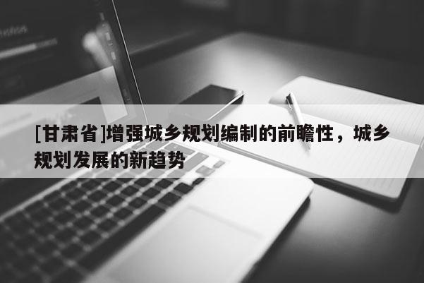 [甘肅省]增強(qiáng)城鄉(xiāng)規(guī)劃編制的前瞻性，城鄉(xiāng)規(guī)劃發(fā)展的新趨勢