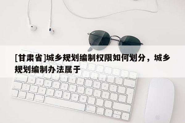 [甘肅省]城鄉(xiāng)規(guī)劃編制權(quán)限如何劃分，城鄉(xiāng)規(guī)劃編制辦法屬于