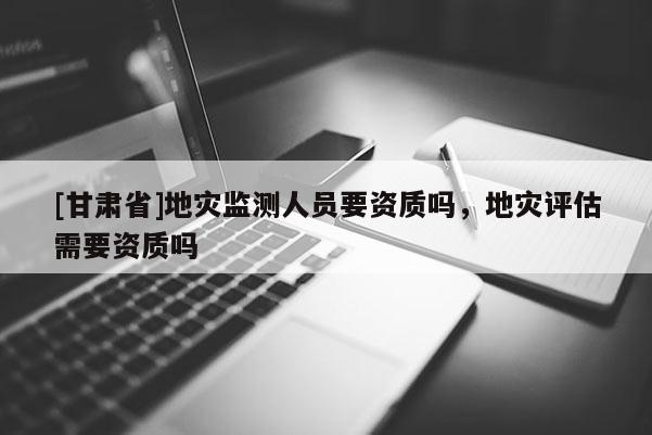 [甘肅省]地災(zāi)監(jiān)測(cè)人員要資質(zhì)嗎，地災(zāi)評(píng)估需要資質(zhì)嗎
