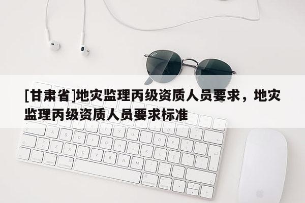 [甘肅省]地災監(jiān)理丙級資質人員要求，地災監(jiān)理丙級資質人員要求標準