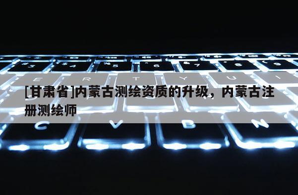[甘肅省]內(nèi)蒙古測繪資質(zhì)的升級，內(nèi)蒙古注冊測繪師