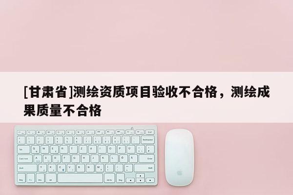 [甘肅省]測繪資質(zhì)項目驗收不合格，測繪成果質(zhì)量不合格