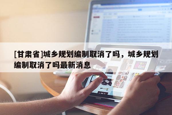 [甘肅省]城鄉(xiāng)規(guī)劃編制取消了嗎，城鄉(xiāng)規(guī)劃編制取消了嗎最新消息
