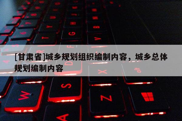 [甘肅省]城鄉(xiāng)規(guī)劃組織編制內(nèi)容，城鄉(xiāng)總體規(guī)劃編制內(nèi)容
