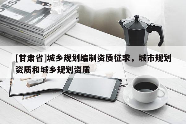 [甘肅省]城鄉(xiāng)規(guī)劃編制資質(zhì)征求，城市規(guī)劃資質(zhì)和城鄉(xiāng)規(guī)劃資質(zhì)
