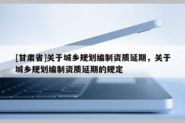 [甘肅省]關(guān)于城鄉(xiāng)規(guī)劃編制資質(zhì)延期，關(guān)于城鄉(xiāng)規(guī)劃編制資質(zhì)延期的規(guī)定