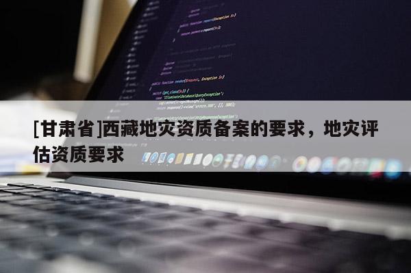 [甘肅省]西藏地災(zāi)資質(zhì)備案的要求，地災(zāi)評(píng)估資質(zhì)要求