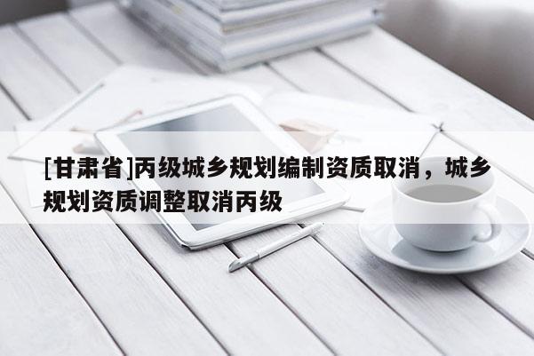 [甘肅省]丙級(jí)城鄉(xiāng)規(guī)劃編制資質(zhì)取消，城鄉(xiāng)規(guī)劃資質(zhì)調(diào)整取消丙級(jí)