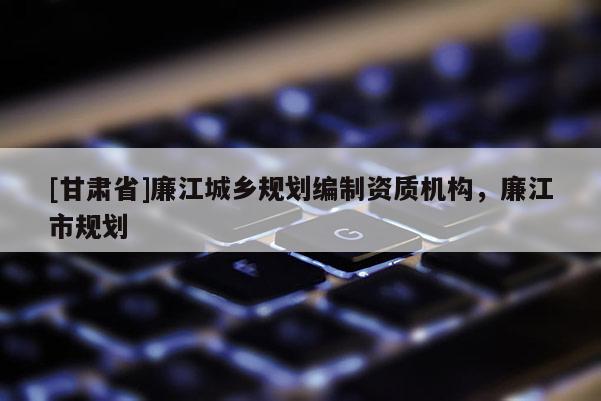 [甘肅省]廉江城鄉(xiāng)規(guī)劃編制資質(zhì)機構，廉江市規(guī)劃