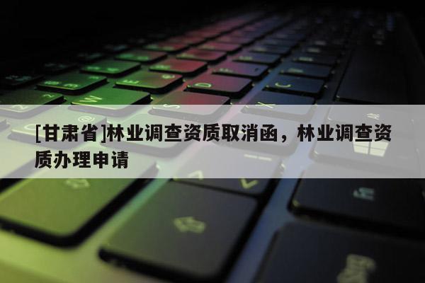 [甘肅省]林業(yè)調(diào)查資質(zhì)取消函，林業(yè)調(diào)查資質(zhì)辦理申請
