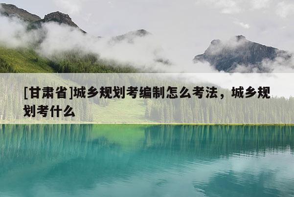 [甘肅省]城鄉(xiāng)規(guī)劃考編制怎么考法，城鄉(xiāng)規(guī)劃考什么