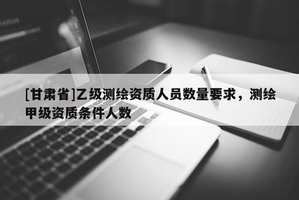 [甘肅省]乙級測繪資質(zhì)人員數(shù)量要求，測繪甲級資質(zhì)條件人數(shù)