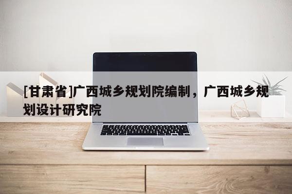 [甘肅省]廣西城鄉(xiāng)規(guī)劃院編制，廣西城鄉(xiāng)規(guī)劃設(shè)計研究院