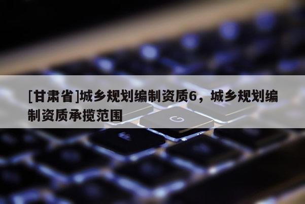 [甘肅省]城鄉(xiāng)規(guī)劃編制資質(zhì)6，城鄉(xiāng)規(guī)劃編制資質(zhì)承攬范圍