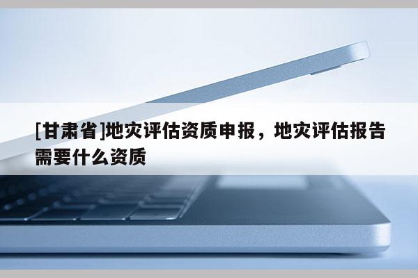 [甘肅省]地災(zāi)評(píng)估資質(zhì)申報(bào)，地災(zāi)評(píng)估報(bào)告需要什么資質(zhì)