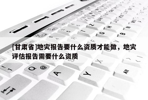 [甘肅省]地災(zāi)報告要什么資質(zhì)才能做，地災(zāi)評估報告需要什么資質(zhì)