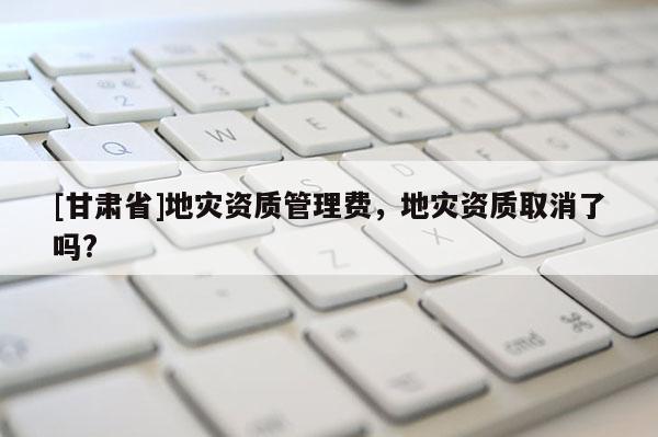 [甘肅省]地災(zāi)資質(zhì)管理費，地災(zāi)資質(zhì)取消了嗎?