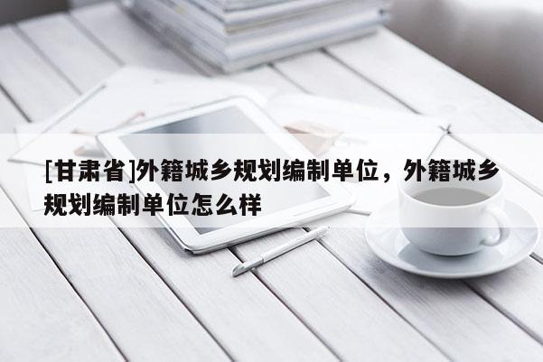 [甘肅省]外籍城鄉(xiāng)規(guī)劃編制單位，外籍城鄉(xiāng)規(guī)劃編制單位怎么樣