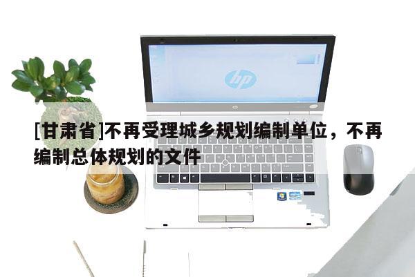 [甘肅省]不再受理城鄉(xiāng)規(guī)劃編制單位，不再編制總體規(guī)劃的文件