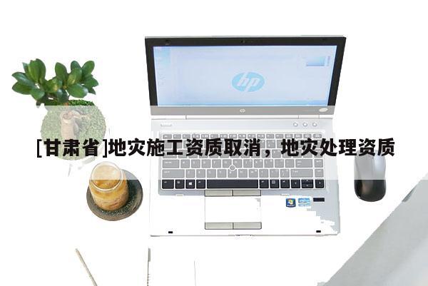 [甘肅省]地災(zāi)施工資質(zhì)取消，地災(zāi)處理資質(zhì)