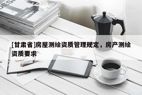[甘肅省]房屋測繪資質管理規(guī)定，房產測繪資質要求