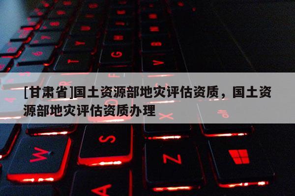 [甘肅省]國土資源部地災評估資質(zhì)，國土資源部地災評估資質(zhì)辦理