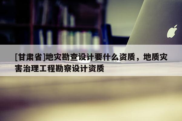 [甘肅省]地災(zāi)勘查設(shè)計(jì)要什么資質(zhì)，地質(zhì)災(zāi)害治理工程勘察設(shè)計(jì)資質(zhì)