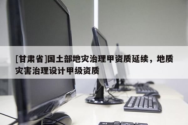 [甘肅省]國土部地災(zāi)治理甲資質(zhì)延續(xù)，地質(zhì)災(zāi)害治理設(shè)計甲級資質(zhì)