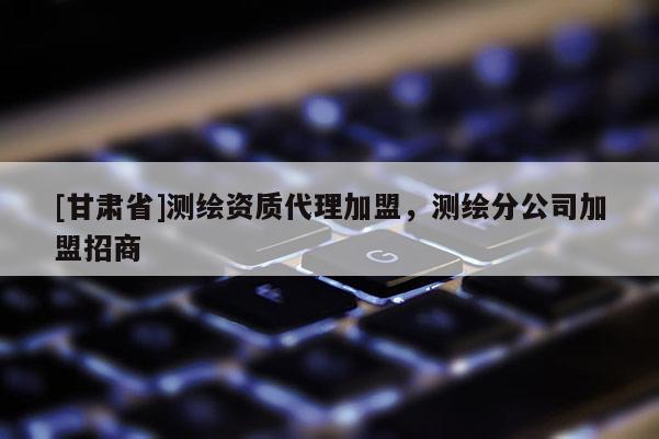 [甘肅省]測(cè)繪資質(zhì)代理加盟，測(cè)繪分公司加盟招商