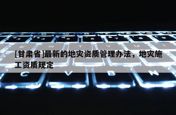 [甘肅省]最新的地災(zāi)資質(zhì)管理辦法，地災(zāi)施工資質(zhì)規(guī)定