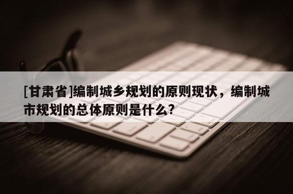 [甘肅省]編制城鄉(xiāng)規(guī)劃的原則現(xiàn)狀，編制城市規(guī)劃的總體原則是什么?