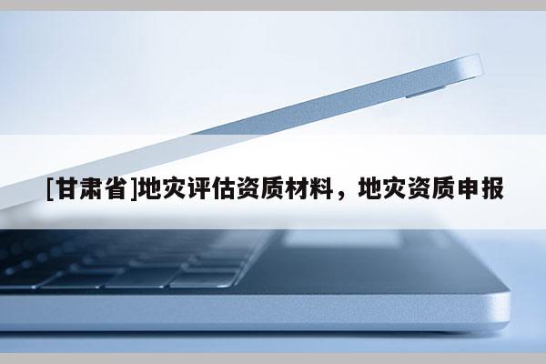 [甘肅省]地災(zāi)評估資質(zhì)材料，地災(zāi)資質(zhì)申報