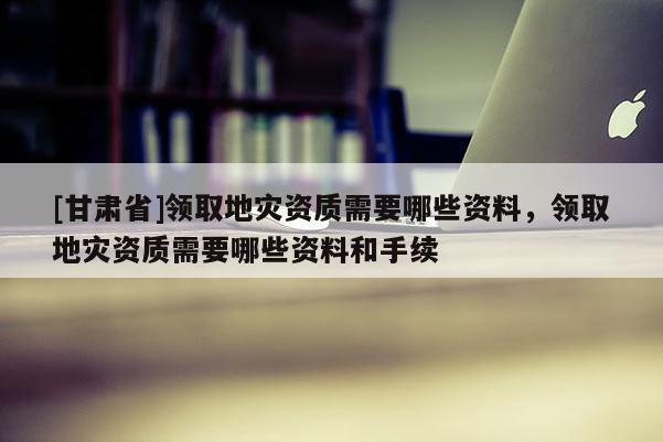 [甘肅省]領(lǐng)取地災資質(zhì)需要哪些資料，領(lǐng)取地災資質(zhì)需要哪些資料和手續(xù)