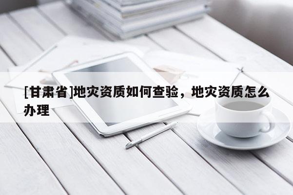 [甘肅省]地災資質如何查驗，地災資質怎么辦理