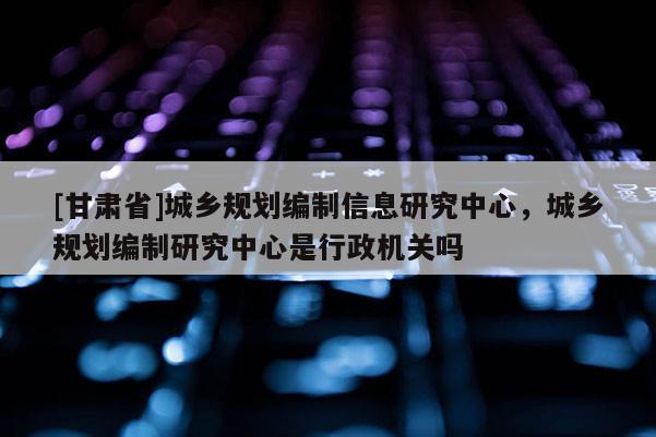 [甘肅省]城鄉(xiāng)規(guī)劃編制信息研究中心，城鄉(xiāng)規(guī)劃編制研究中心是行政機(jī)關(guān)嗎