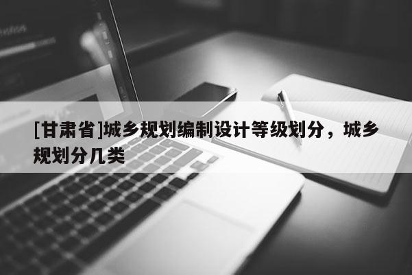 [甘肅省]城鄉(xiāng)規(guī)劃編制設(shè)計(jì)等級(jí)劃分，城鄉(xiāng)規(guī)劃分幾類