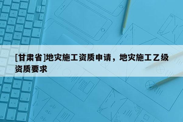[甘肅省]地災(zāi)施工資質(zhì)申請(qǐng)，地災(zāi)施工乙級(jí)資質(zhì)要求