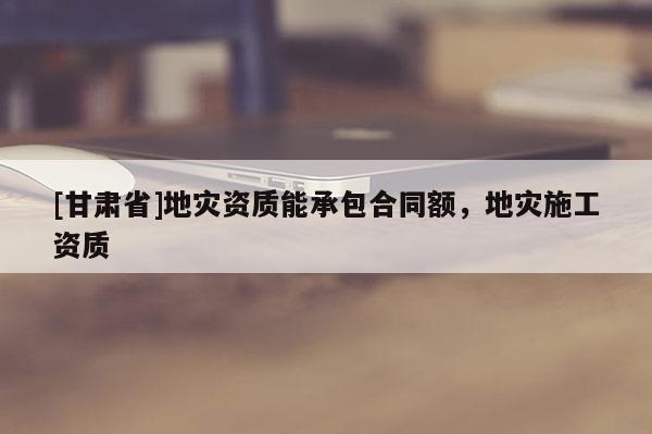 [甘肅省]地災(zāi)資質(zhì)能承包合同額，地災(zāi)施工資質(zhì)