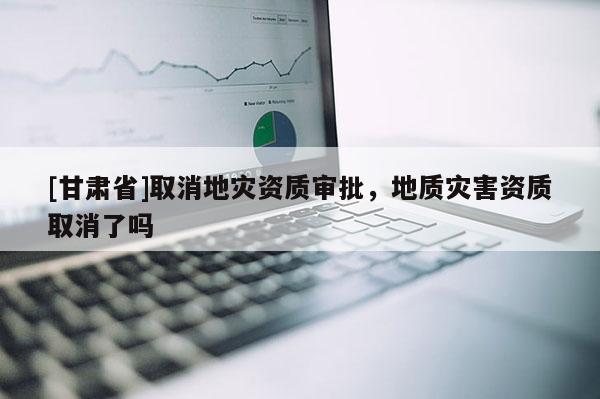 [甘肅省]取消地災(zāi)資質(zhì)審批，地質(zhì)災(zāi)害資質(zhì)取消了嗎