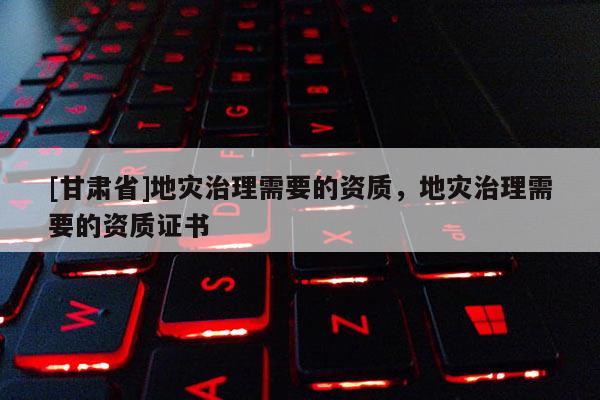 [甘肅省]地災治理需要的資質，地災治理需要的資質證書