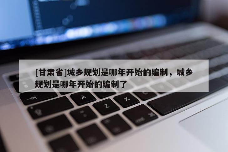 [甘肅省]城鄉(xiāng)規(guī)劃是哪年開始的編制，城鄉(xiāng)規(guī)劃是哪年開始的編制了