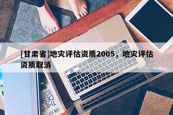 [甘肅省]地災(zāi)評估資質(zhì)2005，地災(zāi)評估資質(zhì)取消