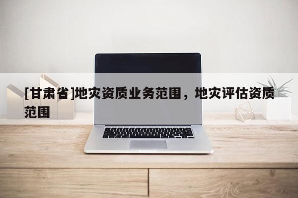 [甘肅省]地災資質(zhì)業(yè)務(wù)范圍，地災評估資質(zhì)范圍