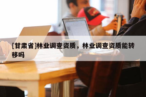 [甘肅省]林業(yè)調(diào)查資質(zhì)，林業(yè)調(diào)查資質(zhì)能轉(zhuǎn)移嗎
