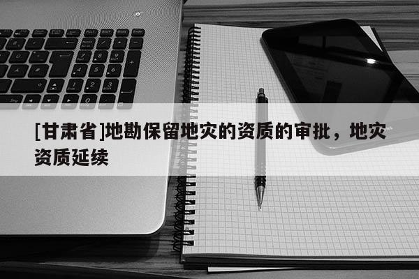 [甘肅省]地勘保留地災(zāi)的資質(zhì)的審批，地災(zāi)資質(zhì)延續(xù)