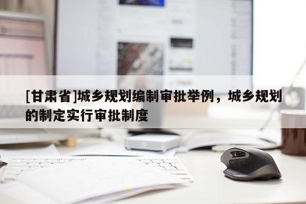 [甘肅省]城鄉(xiāng)規(guī)劃編制審批舉例，城鄉(xiāng)規(guī)劃的制定實(shí)行審批制度