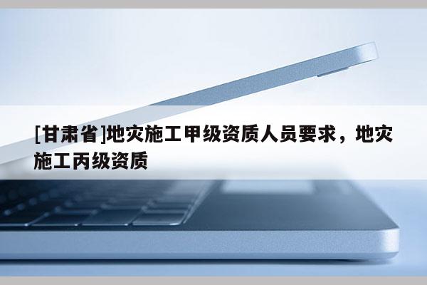 [甘肅省]地災(zāi)施工甲級資質(zhì)人員要求，地災(zāi)施工丙級資質(zhì)